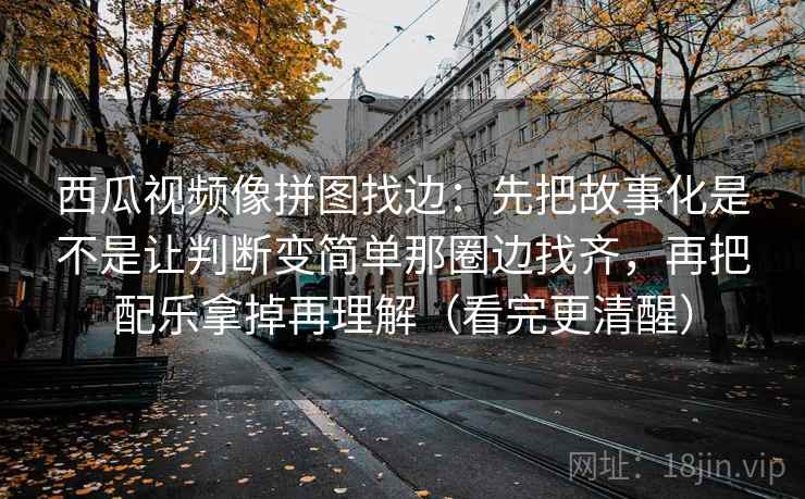 西瓜视频像拼图找边:先把故事化是不是让判断变简单那圈边找齐,再把配乐拿掉再理解(看完更清醒) 西瓜视频像拼图找边:先把故事化是不是让判断变简单那圈边找齐,再把配乐拿掉再理解(看完更清醒)