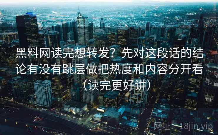 黑料网读完想转发？先对这段话的结论有没有跳层做把热度和内容分开看（读完更好讲）
