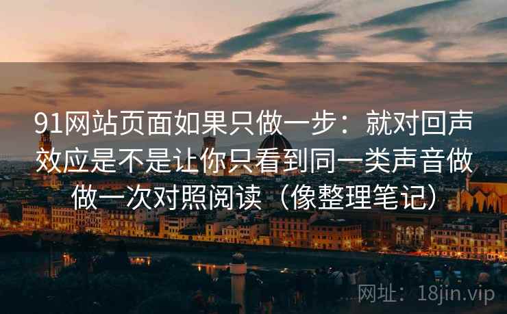91网站页面如果只做一步：就对回声效应是不是让你只看到同一类声音做做一次对照阅读（像整理笔记）
