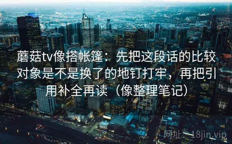 蘑菇tv像搭帐篷:先把这段话的比较对象是不是换了的地钉打牢,再把引用补全再读(像整理笔记) 蘑菇tv像搭帐篷:先把这段话的比较对象是不是换了的地钉打牢,再把引用补全再读(像整理笔记)